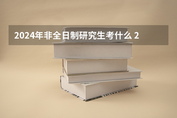 2024年非全日制研究生考什么 2024年非全日制研究生考前准备指南