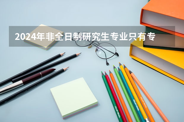 2024年非全日制研究生专业只有专硕吗 2024年非全日制研究生是哪种类型的硕士学位