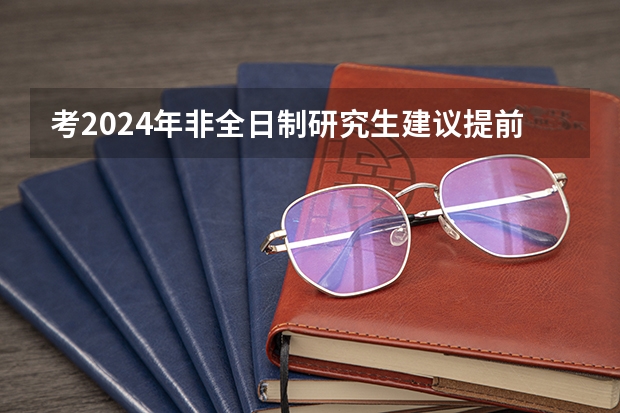 考2024年非全日制研究生建议提前几个月开始正式备考 2024年非全日制研究生报考指南
