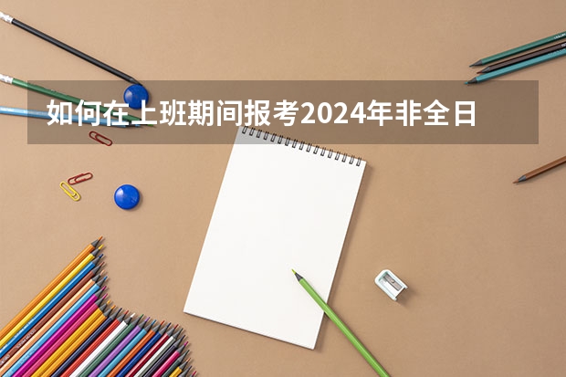 如何在上班期间报考2024年非全日制研究生呢 2024年非全日制研究生毕业需要答辩吗