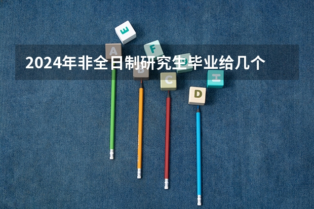 2024年非全日制研究生毕业给几个证 2024年非全日制研究生可以走人才引进吗