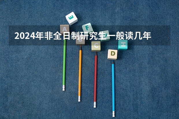 2024年非全日制研究生一般读几年毕业 2024年非全日制研究生含金量高吗