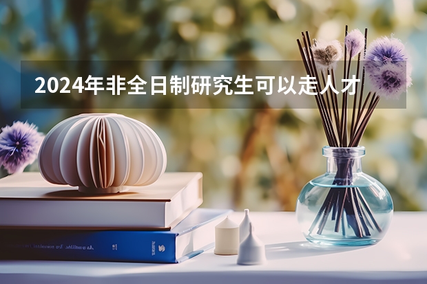 2024年非全日制研究生可以走人才引进吗 2024年非全日制研究生参加初试的流程最新说明