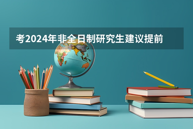 考2024年非全日制研究生建议提前几个月开始正式备考 2024年非全日制研究生在校生可以报名吗