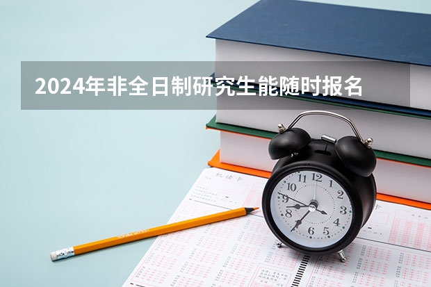 2024年非全日制研究生能随时报名吗 2024年非全日制研究生定向就业报考是什么说法