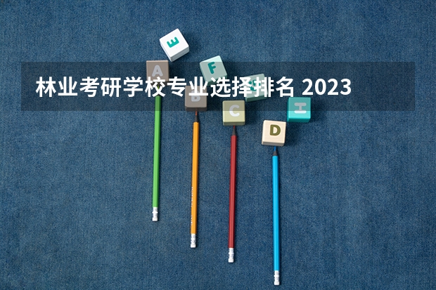 林业考研学校专业选择排名 2023林业考研有哪些方向2023林业考研国家线会上涨吗?