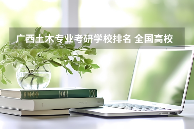 广西土木专业考研学校排名 全国高校土木工程研究生排名怎样？