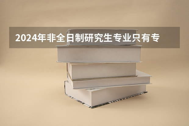 2024年非全日制研究生专业只有专硕吗 2024年非全日制研究生备战初试攻略