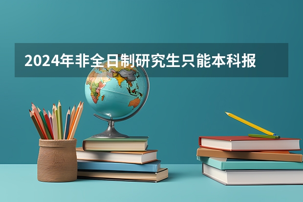 2024年非全日制研究生只能本科报名吗 2024年非全日制研究生填写报名表步骤详解，每人只能报一个志愿