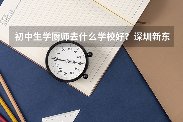 初中生学厨师去什么学校好？深圳新东方烹饪学校一学期多少钱？