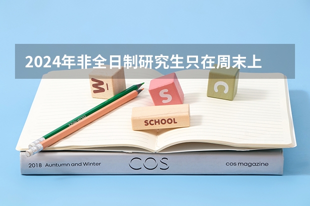 2024年非全日制研究生只在周末上课吗 2024年非全日制研究生还招不招了