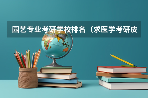 园艺专业考研学校排名（求医学考研皮肤病与性病学专业院校排名）