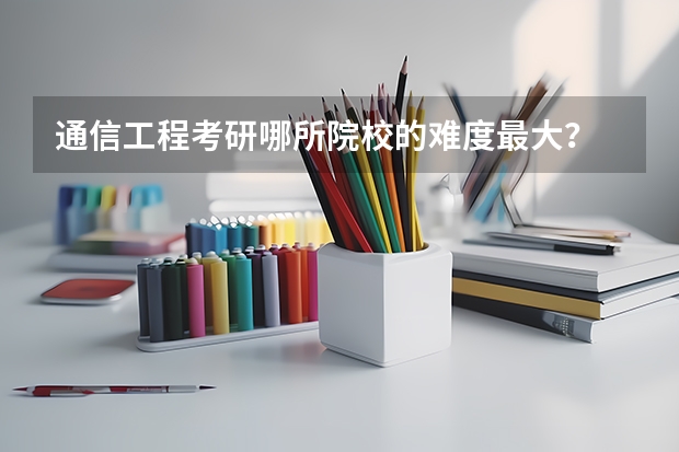通信工程考研哪所院校的难度最大? 通信工程考研学校排名性价比 通信工程专业考研在北京区的大学排名及各年分数线