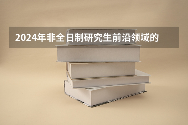 2024年非全日制研究生前沿领域的专业有哪些 2024年非全日制研究生哪天开始报名