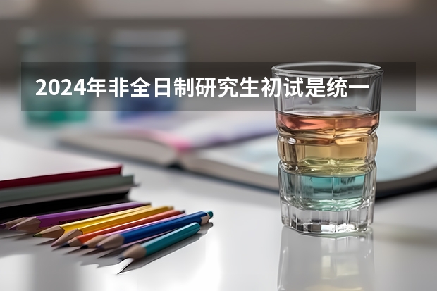 2024年非全日制研究生初试是统一命题吗 2024年非全日制研究生报考指南