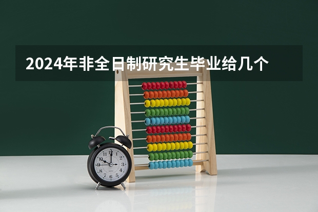 2024年非全日制研究生毕业给几个证（2024年非全日制研究生参加初试的流程最新说明）