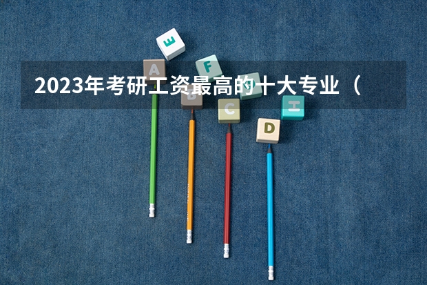 2023年考研工资最高的十大专业（研究生收入排名前9的专业!待遇最好!）