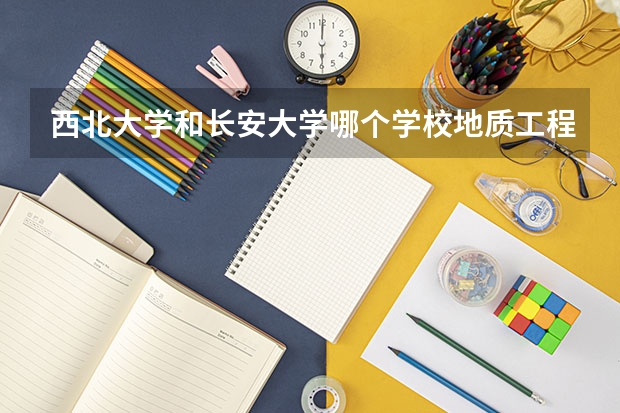 西北大学和长安大学哪个学校地质工程好?我是考研的,希望详细分析一下