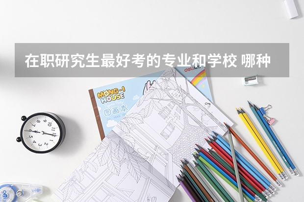 在职研究生最好考的专业和学校 哪种在职研究生最容易考