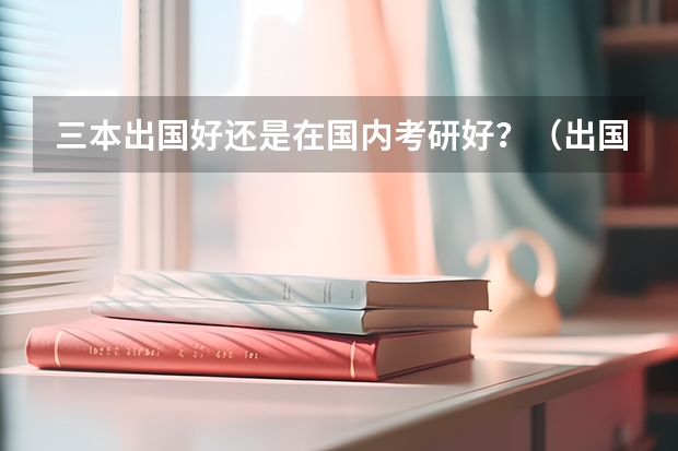 三本出国好还是在国内考研好？（出国读研好还是国内考研好？）