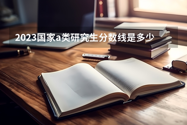 2023国家a类研究生分数线是多少？