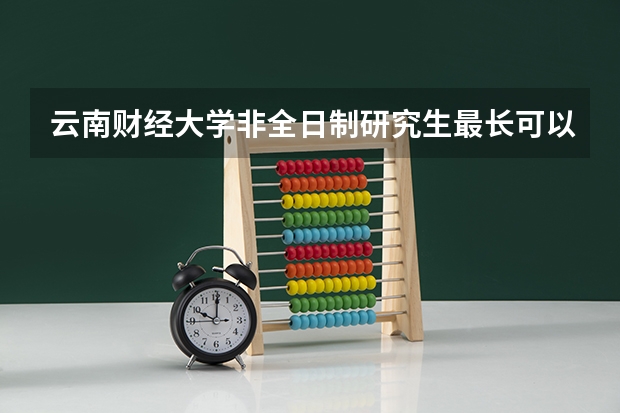 云南财经大学非全日制研究生最长可以延期几年 昆明理工大学研究生学费