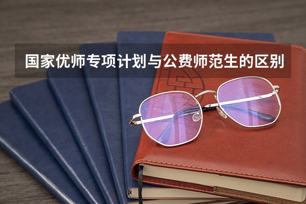 国家优师专项计划与公费师范生的区别（国家优师专项和公费师范生的区别）
