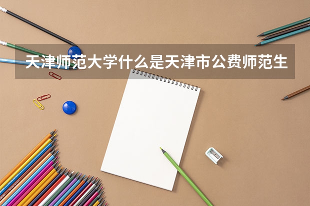 天津师范大学什么是天津市公费师范生？