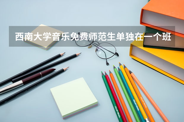 西南大学音乐免费师范生单独在一个班吗?