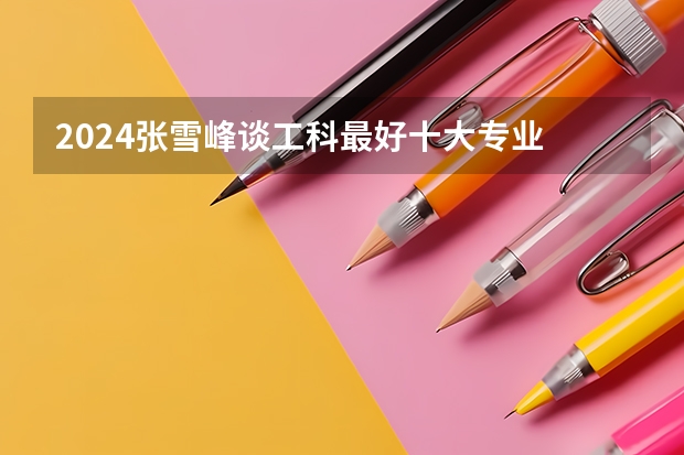 2024张雪峰谈工科最好十大专业 哪些专业有发展前景