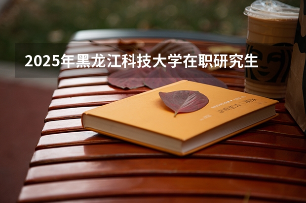 2025年黑龙江科技大学在职研究生招生专业及上课方式汇总!有哪些报考条件呢?