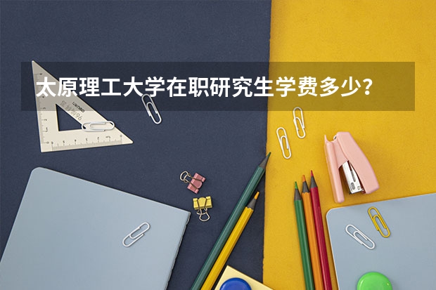 太原理工大学在职研究生学费多少？