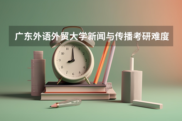 广东外语外贸大学新闻与传播考研难度大吗?考情分析了解一下