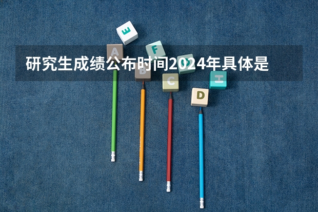 研究生成绩公布时间2024年具体是几号几点（考研初试成绩几点可以查）