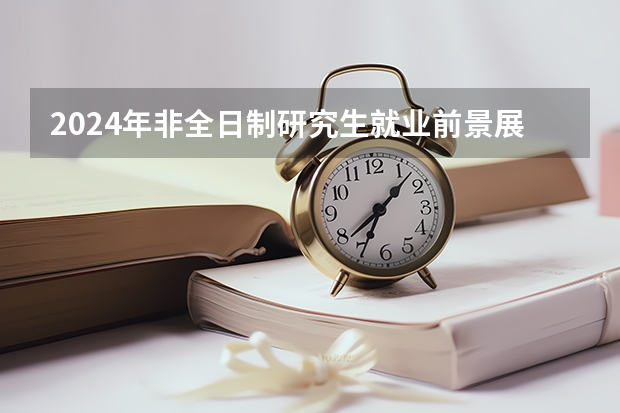 2024年非全日制研究生就业前景展望 2024年非全日制研究生所有专业都纳入统考了吗