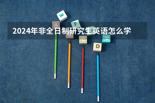 2024年非全日制研究生英语怎么学能考好 2024年非全日制研究生初试备考指导