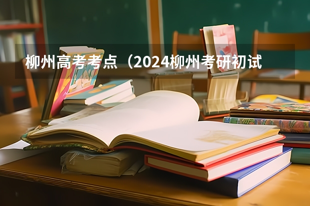 柳州高考考点（2024柳州考研初试考点在哪）