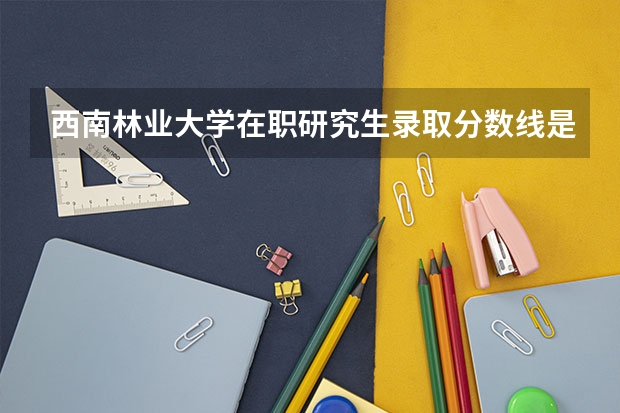 西南林业大学在职研究生录取分数线是多少?
