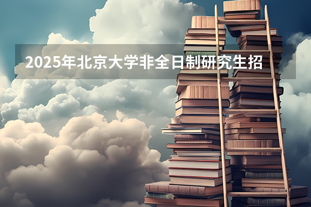 2025年北京大学非全日制研究生招生简章(专业、学费)(2024年北京大学在职研究生招生简章)