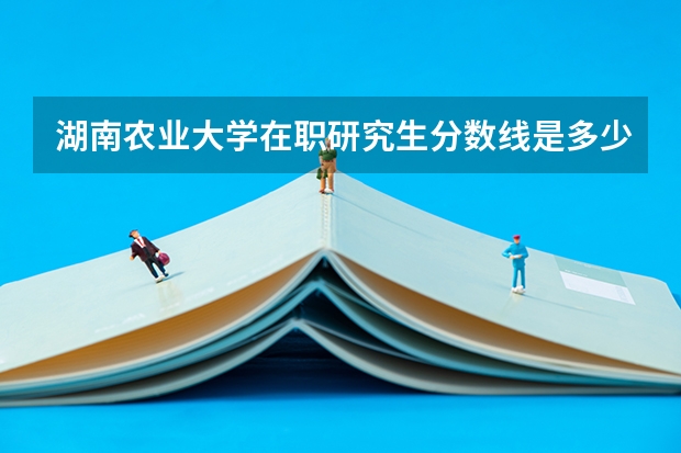 湖南农业大学在职研究生分数线是多少?
