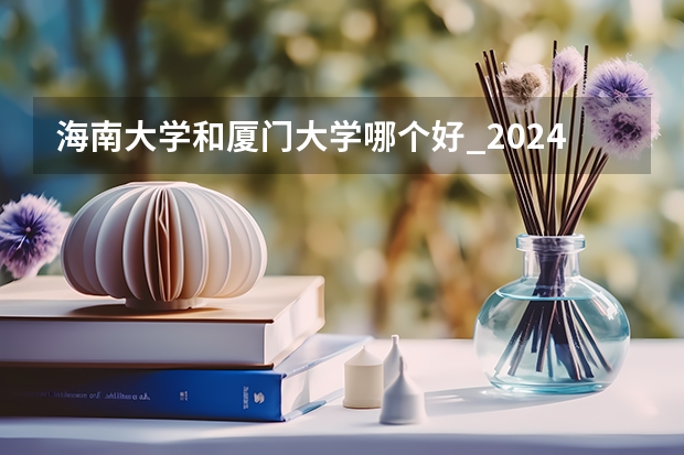 海南大学和厦门大学哪个好_2024年厦大在海南录取分数线是多少