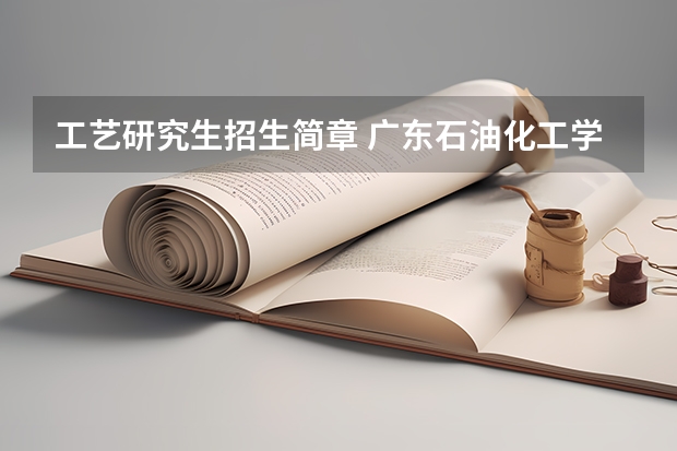 工艺研究生招生简章 广东石油化工学院2024年硕士研究生招生简章、专业目录等考研信息