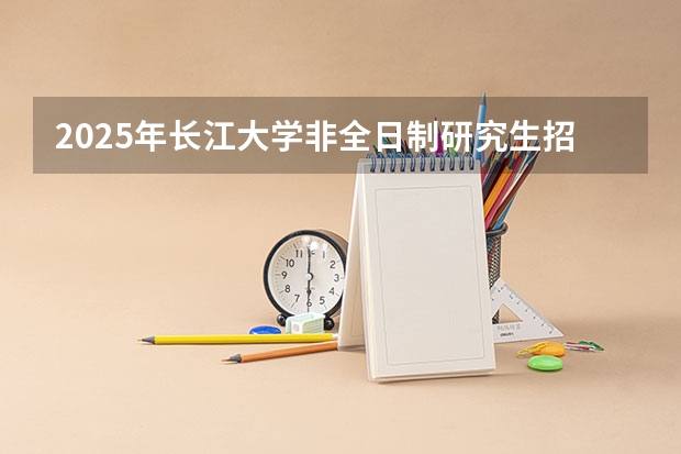 2025年长江大学非全日制研究生招生专业及上课方式汇总!好考吗?