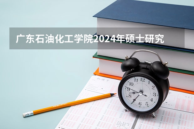 广东石油化工学院2024年硕士研究生招生简章、专业目录等考研信息(广东石油化工学院(原茂名学院)研究生)