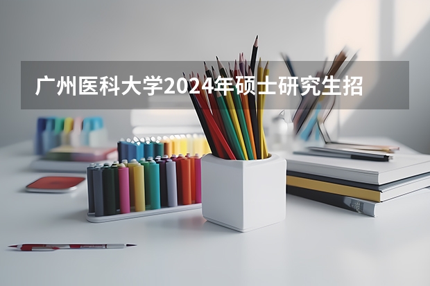 广州医科大学2024年硕士研究生招生简章（河北中医药大学2024年硕士研究生招生简章和专业目录）