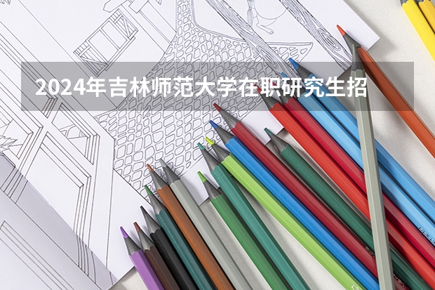 2024年吉林师范大学在职研究生招生简章 吉林大学2024年招收攻读博士学位研究生招生简章