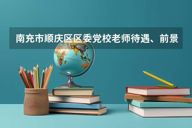 南充市顺庆区区委党校老师待遇、前景怎么样?如果可以,回答具体些。