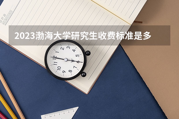 2023渤海大学研究生收费标准是多少?学制几年?