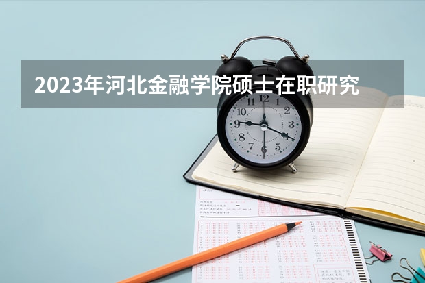2023年河北金融学院硕士在职研究生招生简章(河北工业大学2024年硕士研究生招生简章、专业目录等考研信息)