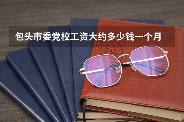 包头市委党校工资大约多少钱一个月